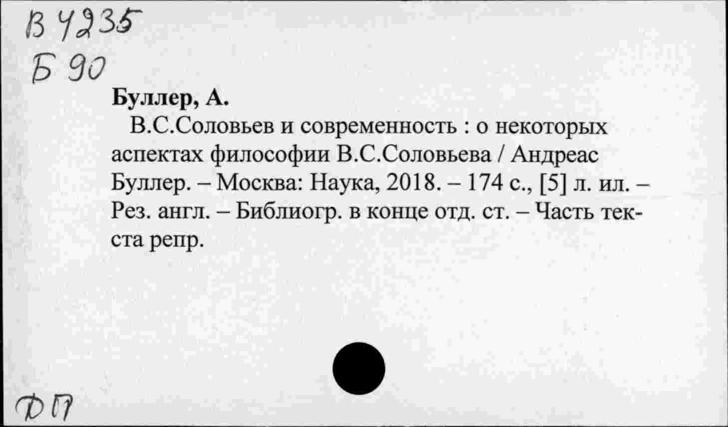 ﻿Б 30
Буллер, А.
В.С.Соловьев и современность : о некоторых аспектах философии В.С.Соловьева / Андреас Буллер. - Москва: Наука, 2018.- 174 с., [5] л. ил. -Рез. англ. - Библиогр. в конце отд. ст. - Часть текста репр.